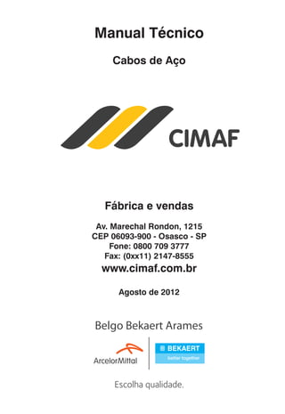 Manual Técnico
Cabos de Aço

Fábrica e vendas
Av. Marechal Rondon, 1215
CEP 06093-900 - Osasco - SP
Fone: 0800 709 3777
Fax: (0xx11) 2147-8555

www.cimaf.com.br
Agosto de 2012

ec rev3 2010.indb 3

15/08/12 10:3

 