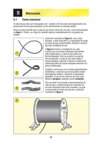 5
5.1

Manuseio
Como manusear

O cabo de aço deve ser manuseado com cuidado a ﬁm de evitar estrangulamento (nó),
provocando uma torção prejudicial, como demonstrado no exemplo abaixo:
Nunca se deve permitir que o cabo de aço tome a forma de um laço, como demonstrado
na ﬁgura 1. Porém, se o laço for desfeito (aberto) imediatamente um nó poderá ser
evitado.
Conforme mostrado na ﬁgura 2, com o laço
fechado, o dano está feito e a capacidade de carga
do cabo de aço comprometida, estando o mesmo
fora das condições de uso.

1

2

3

A ﬁgura 3 mostra o resultado do nó, pois,
mesmo que os arames individuais não tenham
sido prejudicados, o cabo de aço perde sua
forma adequada. Com os arames e as pernas
fora da posição, o cabo de aço está sujeito à
tensão desigual, expondo o mesmo à ruptura por
sobrecarga além de causar desgaste excessivo às
pernas deslocadas.
Cuidado: mesmo que um nó esteja aparentemente
endireitado, o cabo de aço nunca poderá render
desempenho máximo, conforme a capacidade
garantida. O uso de um cabo de aço com este
defeito é perigoso, podendo causar acidentes.
Para se evitar o nó durante o desenrolamento do
cabo de aço, a bobina deverá ser colocada em
um eixo horizontal sobre dois cavaletes, na qual
a mesma gire em torno de seu eixo, conforme
mostrado na ﬁgura 4.

4

31

ec rev3 2010.indb 31

15/08/12 10:3

 