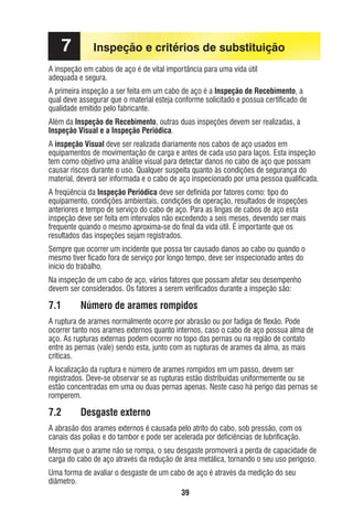 7

Inspeção e critérios de substituição

A inspeção em cabos de aço é de vital importância para uma vida útil
adequada e segura.

A primeira inspeção a ser feita em um cabo de aço é a Inspeção de Recebimento, a
qual deve assegurar que o material esteja conforme solicitado e possua certiﬁcado de
qualidade emitido pelo fabricante.
Além da Inspeção de Recebimento, outras duas inspeções devem ser realizadas, a
Inspeção Visual e a Inspeção Periódica.
A inspeção Visual deve ser realizada diariamente nos cabos de aço usados em
equipamentos de movimentação de carga e antes de cada uso para laços. Esta inspeção
tem como objetivo uma análise visual para detectar danos no cabo de aço que possam
causar riscos durante o uso. Qualquer suspeita quanto às condições de segurança do
material, deverá ser informada e o cabo de aço inspecionado por uma pessoa qualiﬁcada.
A freqüência da Inspeção Periódica deve ser deﬁnida por fatores como: tipo do
equipamento, condições ambientais, condições de operação, resultados de inspeções
anteriores e tempo de serviço do cabo de aço. Para as lingas de cabos de aço esta
inspeção deve ser feita em intervalos não excedendo a seis meses, devendo ser mais
frequente quando o mesmo aproxima-se do ﬁnal da vida útil. É importante que os
resultados das inspeções sejam registrados.
Sempre que ocorrer um incidente que possa ter causado danos ao cabo ou quando o
mesmo tiver ﬁcado fora de serviço por longo tempo, deve ser inspecionado antes do
início do trabalho.
Na inspeção de um cabo de aço, vários fatores que possam afetar seu desempenho
devem ser considerados. Os fatores a serem veriﬁcados durante a inspeção são:

7.1

Número de arames rompidos

A ruptura de arames normalmente ocorre por abrasão ou por fadiga de ﬂexão. Pode
ocorrer tanto nos arames externos quanto internos, caso o cabo de aço possua alma de
aço. As rupturas externas podem ocorrer no topo das pernas ou na região de contato
entre as pernas (vale) sendo esta, junto com as rupturas de arames da alma, as mais
críticas.
A localização da ruptura e número de arames rompidos em um passo, devem ser
registrados. Deve-se observar se as rupturas estão distribuídas uniformemente ou se
estão concentradas em uma ou duas pernas apenas. Neste caso há perigo das pernas se
romperem.

7.2

Desgaste externo

A abrasão dos arames externos é causada pelo atrito do cabo, sob pressão, com os
canais das polias e do tambor e pode ser acelerada por deﬁciências de lubriﬁcação.
Mesmo que o arame não se rompa, o seu desgaste promoverá a perda de capacidade de
carga do cabo de aço através da redução de área metálica, tornando o seu uso perigoso.
Uma forma de avaliar o desgaste de um cabo de aço é através da medição do seu
diâmetro.
39

ec rev3 2010.indb 39

15/08/12 10:3

 