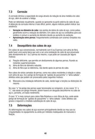 7.3

Corrosão

A corrosão diminui a capacidade de carga através da redução da área metálica do cabo
de aço, além de acelerar a fadiga.
Pode ser detectada visualmente, quando se apresenta na parte externa do cabo de aço.
A detecção da corrosão interna é mais difícil, porém, alguns indícios podem indicar sua
existência:
•
•

7.4

Variação no diâmetro do cabo: nos pontos de dobra do cabo de aço, como polias,
geralmente ocorre a redução do diâmetro. Em cabos de aço ou cordoalhas para uso
estático é comum o aumento de diâmetro devido ao aumento da oxidação.
Aproximação entre pernas: frequentemente combinada com arames rompidos nos
vales.

Desequilíbrio dos cabos de aço

Em cabos de aço convencionais, normalmente com 6 ou 8 pernas com alma de ﬁbra,
pode haver uma avaria típica que vem a ser uma ondulação do cabo de aço provocada
pelo afundamento de 1 ou 2 pernas do mesmo, e que pode ser causada por alguns
motivos:
a)
b)
c)

Fixação deﬁciente, que permite um deslizamento de algumas pernas, ﬁcando as
restantes supertensionadas.
Alma de ﬁbra de diâmetro reduzido.
Alma de ﬁbra que se deteriorou, não dando apoio às pernas do cabo.

Nos cabos de várias camadas de pernas, como nos cabos resistentes à rotação e cabos
com alma de aço, há o perigo da formação de “gaiolas de passarinho” e “alma saltada”,
defeitos estes que podem ser provocados pelos seguintes motivos:
d)

Manuseio e/ou instalação deﬁciente do cabo, dando lugar a torções ou distorções do
mesmo.

No caso “a” há perigo das pernas super tencionadas se romperem, já nos casos “b” e
“c”, não existe um perigo iminente, porém haverá um desgaste desuniforme no cabo de
aço e, portanto, um baixo rendimento.
O caso “d” é mais comum para cabos Não-Rotativos e com Alma de Aço, onde existe
perigo de formação de “gaiolas de passarinho” e “alma saltada”. Estes defeitos são
graves e requerem a imediata substituição do cabo de aço.

7.5

Deformações

As deformações nos cabos de aço ocorrem principalmente devido ao mau uso ou
irregularidades no equipamento ou ainda por métodos inadequados de manuseio e
ﬁxação.

40

ec rev3 2010.indb 40

15/08/12 10:3

 