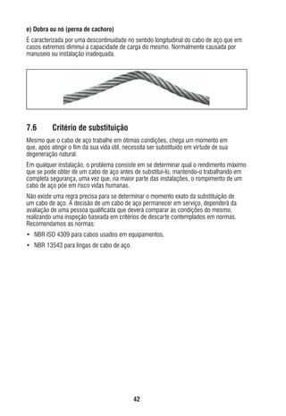 e) Dobra ou nó (perna de cachoro)
É caracterizada por uma descontinuidade no sentido longitudinal do cabo de aço que em
casos extremos diminui a capacidade de carga do mesmo. Normalmente causada por
manuseio ou instalação inadequada.

7.6

Critério de substituição

Mesmo que o cabo de aço trabalhe em ótimas condições, chega um momento em
que, após atingir o ﬁm da sua vida útil, necessita ser substituído em virtude de sua
degeneração natural.
Em qualquer instalação, o problema consiste em se determinar qual o rendimento máximo
que se pode obter de um cabo de aço antes de substituí-lo, mantendo-o trabalhando em
completa segurança, uma vez que, na maior parte das instalações, o rompimento de um
cabo de aço põe em risco vidas humanas.
Não existe uma regra precisa para se determinar o momento exato da substituição de
um cabo de aço. A decisão de um cabo de aço permanecer em serviço, dependerá da
avaliação de uma pessoa qualiﬁcada que deverá comparar as condições do mesmo,
realizando uma inspeção baseada em critérios de descarte contemplados em normas.
Recomendamos as normas:
• NBR ISO 4309 para cabos usados em equipamentos.
• NBR 13543 para lingas de cabo de aço.

42

ec rev3 2010.indb 42

15/08/12 10:3

 