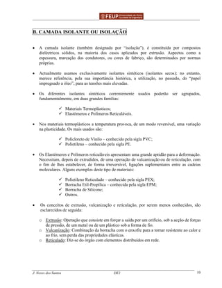 ______________________________________________ _______________________________________
J. Neves dos Santos DE1 10
B. CAMADA ISOLANTE OU ISOLAÇÃO
• A camada isolante (também designada por “isolação”), é constituída por compostos
dieléctricos sólidos, na maioria dos casos aplicados por extrusão. Aspectos como a
espessura, marcação dos condutores, ou cores de fabrico, são determinados por normas
próprias.
• Actualmente usamos exclusivamente isolantes sintéticos (isolantes secos); no entanto,
merece referência, pela sua importância histórica, a utilização, no passado, do “papel
impregnado a óleo”, para as tensões mais elevadas.
• Os diferentes isolantes sintéticos correntemente usados poderão ser agrupados,
fundamentalmente, em duas grandes famílias:
Materiais Termoplásticos;
Elastómeros e Polímeros Reticuláveis.
• Nos materiais termoplásticos a temperatura provoca, de um modo reversível, uma variação
na plasticidade. Os mais usados são:
Policloreto de Vinilo – conhecido pela sigla PVC;
Polietileno – conhecido pela sigla PE.
• Os Elastómeros e Polímeros reticuláveis apresentam uma grande aptidão para a deformação.
Necessitam, depois de extrudidos, de uma operação de vulcanização ou de reticulação, com
o fim de lhes estabelecer, de forma irreversível, ligações suplementares entre as cadeias
moleculares. Alguns exemplos deste tipo de materiais:
Polietileno Reticulado – conhecido pela sigla PEX;
Borracha Etil-Propílica – conhecida pela sigla EPM;
Borracha de Silicone;
Outros.
• Os conceitos de extrusão, vulcanização e reticulação, por serem menos conhecidos, são
esclarecidos de seguida:
o Extrusão: Operação que consiste em forçar a saída por um orifício, sob a acção de forças
de pressão, de um metal ou de um plástico sob a forma de fio.
o Vulcanização: Combinação da borracha com o enxofre para a tornar resistente ao calor e
ao frio, sem perda das propriedades elásticas.
o Reticulado: Diz-se do órgão com elementos distribuídos em rede.
 