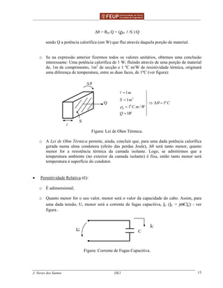 ______________________________________________ _______________________________________
J. Neves dos Santos DE1 13
∆θ = RӨ Q = (ρӨ /S ) Q
sendo Q a potência calorífica (em W) que flui através daquela porção de material.
o Se na expressão anterior fizermos todos os valores unitários, obtemos uma conclusão
interessante: Uma potência calorífica de 1 W, fluindo através de uma porção de material
de, 1m de comprimento, 1m2
de secção e 1 ºC m/W de resistividade térmica, originará
uma diferença de temperatura, entre as duas faces, de 1ºC (ver figura):
S
Q
θ∆
2
0
1
1
1º
1 . /
1
m
S m
C
C m W
Q W
θ
θ
ρ
= 

= 
⇒ ∆ =
= 
= 
Figura: Lei de Ohm Térmica.
o A Lei de Ohm Térmica permite, ainda, concluir que, para uma dada potência calorífica
gerada numa alma condutora (efeito das perdas Joule), ∆θ será tanto menor, quanto
menor for a resistência térmica da camada isolante. Logo, se admitirmos que a
temperatura ambiente (no exterior da camada isolante) é fixa, então tanto menor será
temperatura à superfície do condutor.
• Permitividade Relativa (ε):
o É adimensional;
o Quanto menor for o seu valor, menor será o valor da capacidade do cabo. Assim, para
uma dada tensão, U, menor será a corrente de fugas capacitiva, IC (IC = jwCU) - ver
figura .
U C
IC
Figura: Corrente de Fugas Capacitiva.
 