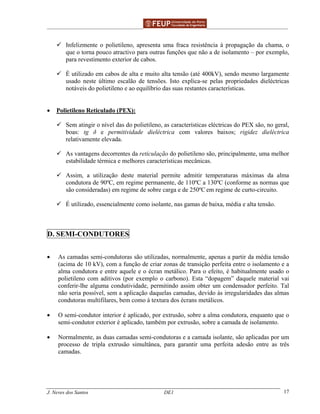______________________________________________ _______________________________________
J. Neves dos Santos DE1 17
Infelizmente o polietileno, apresenta uma fraca resistência à propagação da chama, o
que o torna pouco atractivo para outras funções que não a de isolamento – por exemplo,
para revestimento exterior de cabos.
É utilizado em cabos de alta e muito alta tensão (até 400kV), sendo mesmo largamente
usado neste último escalão de tensões. Isto explica-se pelas propriedades dieléctricas
notáveis do polietileno e ao equilíbrio das suas restantes características.
• Polietileno Reticulado (PEX):
Sem atingir o nível das do polietileno, as características eléctricas do PEX são, no geral,
boas: tg δ e permitividade dieléctrica com valores baixos; rigidez dieléctrica
relativamente elevada.
As vantagens decorrentes da reticulação do polietileno são, principalmente, uma melhor
estabilidade térmica e melhores características mecânicas.
Assim, a utilização deste material permite admitir temperaturas máximas da alma
condutora de 90ºC, em regime permanente, de 110ºC a 130ºC (conforme as normas que
são consideradas) em regime de sobre carga e de 250ºC em regime de curto-circuito.
É utilizado, essencialmente como isolante, nas gamas de baixa, média e alta tensão.
D. SEMI-CONDUTORES
• As camadas semi-condutoras são utilizadas, normalmente, apenas a partir da média tensão
(acima de 10 kV), com a função de criar zonas de transição perfeita entre o isolamento e a
alma condutora e entre aquele e o écran metálico. Para o efeito, é habitualmente usado o
polietileno com aditivos (por exemplo o carbono). Esta “dopagem” daquele material vai
conferir-lhe alguma condutividade, permitindo assim obter um condensador perfeito. Tal
não seria possível, sem a aplicação daquelas camadas, devido às irregularidades das almas
condutoras multifilares, bem como à textura dos écrans metálicos.
• O semi-condutor interior é aplicado, por extrusão, sobre a alma condutora, enquanto que o
semi-condutor exterior é aplicado, também por extrusão, sobre a camada de isolamento.
• Normalmente, as duas camadas semi-condutoras e a camada isolante, são aplicadas por um
processo de tripla extrusão simultânea, para garantir uma perfeita adesão entre as três
camadas.
 