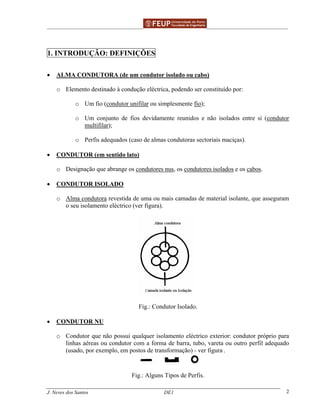 ______________________________________________ _______________________________________
J. Neves dos Santos DE1 2
1. INTRODUÇÃO: DEFINIÇÕES
• ALMA CONDUTORA (de um condutor isolado ou cabo)
o Elemento destinado à condução eléctrica, podendo ser constituído por:
o Um fio (condutor unifilar ou simplesmente fio);
o Um conjunto de fios devidamente reunidos e não isolados entre si (condutor
multifilar);
o Perfis adequados (caso de almas condutoras sectoriais maciças).
• CONDUTOR (em sentido lato)
o Designação que abrange os condutores nus, os condutores isolados e os cabos.
• CONDUTOR ISOLADO
o Alma condutora revestida de uma ou mais camadas de material isolante, que asseguram
o seu isolamento eléctrico (ver figura).
Fig.: Condutor Isolado.
• CONDUTOR NU
o Condutor que não possui qualquer isolamento eléctrico exterior: condutor próprio para
linhas aéreas ou condutor com a forma de barra, tubo, vareta ou outro perfil adequado
(usado, por exemplo, em postos de transformação) - ver figura .
Fig.: Alguns Tipos de Perfis.
 