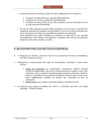 ______________________________________________ _______________________________________
J. Neves dos Santos DE1 20
o Os principais tipos de armaduras usados em cabos multipolares são os seguintes:
Armadura em dupla fita de aço, aplicada helicoidalmente;
Armadura em fios de aço aplicados helicoidalmente;
Armadura em trança de fios de aço (fios cruzados) a usar em aplicações em que
se exige particular flexibilidade.
o No caso de cabos unipolares não são usadas armaduras em aço, já que as características
magnéticas deste tipo de armaduras desaconselham o seu uso em corrente alternada, por
haver uma apreciável redução da capacidade de transporte da canalização.
Como alternativa são usadas armaduras de alumínio em dupla fita de aço, aplicada
helicoidalmente. Outra hipótese será dispensar a armadura, mas utilizar uma protecção
mecânica exterior (por exemplo, um tubo).
F. REVESTIMENTOS NÃO METÁLICOS (BAÍNHAS)
• A designação, de “bainha”, provém do facto de os revestimentos formarem, normalmente,
um tubo de matéria contínua.
• Distinguem-se, essencialmente, dois tipos de revestimentos, associados a outras tantas
funções:
Bainha de enchimento (ou simplesmente, enchimento), também chamada
“bainha de regularização” que tem por função preencher os espaços vazios entre
condutores e dar ao conjunto uma determinada geometria, geralmente cilíndrica.
Pode ser constituída por uma camada extrudida, por diversos tipos de fitas ou por
perfis independentes mantidos em posição (por intermédio de fitas de
amarração).
Bainha exterior que assegura a protecção química e mecânica do cabo.
• Os materiais mais usados nas bainhas são o PVC e o Polietileno (de baixa e de média
densidade – PEBD e PEMD).
 
