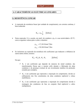 ______________________________________________ _______________________________________
J. Neves dos Santos DE1 23
4. CARACTERÍSTICAS ELÉCTRICAS LINEARES
A. RESISTÊNCIA LINEAR
• A expressão da resistência linear (por unidade de comprimento), em corrente contínua, é
bem conhecida:
[ ]'
20 20
1
R Km
S
= ρ Ω
• Nesta expressão, S é a secção, em mm2, do condutor e ρ20 é a sua resistividade a 20 ºC,
com os seguintes valores para o cobre e alumínio:
Cu
Al
2
20
2
20
17,241 mm Km
28,264 mm Km
ρ = Ω
ρ = Ω
• Se incluirmos na expressão da resistência três coeficientes que traduzem a influência de
outros tantos efeitos, teremos:
[ ]'' '
20 20 1 2 3R R K K K Km= ⋅ ⋅ Ω
Em que:
1K é um coeficiente que depende da natureza do metal condutor, das
transformações físicas que o mesmo sofre durante a fabricação da alma
condutora e da presença eventual de um revestimento metálico de protecção
(estanho por exemplo);
2K é um coeficiente que representa a majoração do comprimento, devida ao
cableamento dos fios constituintes da alma condutora (aplicável a almas
multifilares);
3K é um coeficiente que representa a majoração do comprimento devida à
montagem dos condutores de fase no conjunto final (aplicável a cabos
multipolares).
 