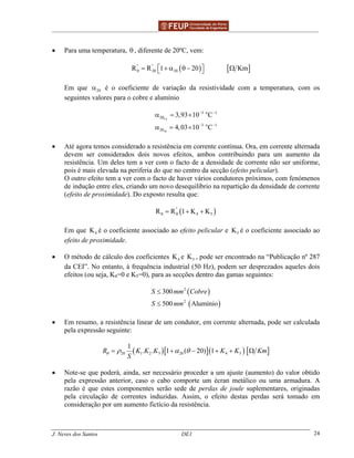______________________________________________ _______________________________________
J. Neves dos Santos DE1 24
• Para uma temperatura, θ , diferente de 20ºC, vem:
( ) [ ]'' ''
20 20R R 1 20 Kmθ  = + α θ− Ω 
Em que 20α é o coeficiente de variação da resistividade com a temperatura, com os
seguintes valores para o cobre e alumínio
Cu
Al
3 o 1
20
3 o 1
20
3,93 10 C
4,03 10 C
− −
− −
α = ×
α = ×
• Até agora temos considerado a resistência em corrente contínua. Ora, em corrente alternada
devem ser considerados dois novos efeitos, ambos contribuindo para um aumento da
resistência. Um deles tem a ver com o facto de a densidade de corrente não ser uniforme,
pois é mais elevada na periferia do que no centro da secção (efeito pelicular).
O outro efeito tem a ver com o facto de haver vários condutores próximos, com fenómenos
de indução entre eles, criando um novo desequilíbrio na repartição da densidade de corrente
(efeito de proximidade). Do exposto resulta que:
( )''
4 5R R 1 K Kθ θ= + +
Em que 4K é o coeficiente associado ao efeito pelicular e 5K é o coeficiente associado ao
efeito de proximidade.
• O método de cálculo dos coeficientes 4K e 5K , pode ser encontrado na “Publicação nº 287
da CEI”. No entanto, à frequência industrial (50 Hz), podem ser desprezados aqueles dois
efeitos (ou seja, K4=0 e K5=0), para as secções dentro das gamas seguintes:
( )
( )
2
2
300
500 Alumínio
S mm Cobre
S mm
≤
≤
• Em resumo, a resistência linear de um condutor, em corrente alternada, pode ser calculada
pela expressão seguinte:
( )[ ]( ) [ ]20 1 2 3 20 4 5
1
. . 1 ( 20) 1R K K K K K Km
S
θ ρ α θ= + − + + Ω
• Note-se que poderá, ainda, ser necessário proceder a um ajuste (aumento) do valor obtido
pela expressão anterior, caso o cabo comporte um écran metálico ou uma armadura. A
razão é que estes componentes serão sede de perdas de joule suplementares, originadas
pela circulação de correntes induzidas. Assim, o efeito destas perdas será tomado em
consideração por um aumento fictício da resistência.
 
