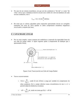 ______________________________________________ _______________________________________
J. Neves dos Santos DE1 26
• No caso de um sistema monofásico, em que um dos condutores é “de ida” e o outro “de
volta”, tem-se que a indutância total do circuito será o dobro do valor da indutância de cada
um dos condutores, isto é:
total
D
L 0,1 0,4ln mH km
r
= +
• De notar que os valores calculados pelas expressões apresentadas devem ser corrigidos
(aumentos até cerca de 10%) quando os cabos comportarem armaduras magnéticas
envolvendo o conjunto das fases.
C. CAPACIDADE LINEAR
• Por ser mais simples, vamos começar por estabelecer a expressão da capacidade linear de
um cabo de campo radial. A figura seguinte ajuda à compreensão da dedução que é
apresentada à frente.
Interior da Isolação (raio = r)
Écran metálico (raio = r2 ), suposto ao
potencial zero, visto estar ligado à terra
Isolaçãodr > 0; dV < 0
Alma condutora (raio = r1 )
Figura: Corte Transversal de um Cabo de Campo Radial.
• Tem-se sucessivamente:
o ( )
Q
E r
2 'r
=
πε
, sendo Q (em cb/km) a carga por unidade de comprimento da
alma condutora, E(r) o campo eléctrico numa circunferência de raio r e ε` a
permitividade do dieléctrico (isolante).
o
Q
dV dr
2 'r
− =
πε
, tendo em conta que E(r) = -dV/dr.
 