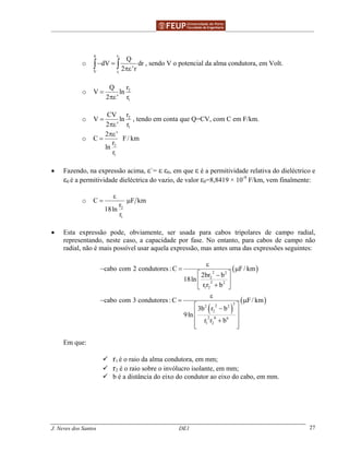 ______________________________________________ _______________________________________
J. Neves dos Santos DE1 27
o
2
1
r0
V r
Q
dV dr
2 'r
− =
πε∫ ∫ , sendo V o potencial da alma condutora, em Volt.
o 2
1
Q r
V ln
2 ' r
=
πε
o 2
1
CV r
V ln
2 ' r
=
πε
, tendo em conta que Q=CV, com C em F/km.
o
2
1
2 '
C F/ km
r
ln
r
πε
=
• Fazendo, na expressão acima, ε`= ε ε0, em que ε é a permitividade relativa do dieléctrico e
ε0 é a permitividade dieléctrica do vazio, de valor ε0=8,8419 × 10-9
F/km, vem finalmente:
o
2
1
C F km
r
18ln
r
ε
= µ
• Esta expressão pode, obviamente, ser usada para cabos tripolares de campo radial,
representando, neste caso, a capacidade por fase. No entanto, para cabos de campo não
radial, não é mais possível usar aquela expressão, mas antes uma das expressões seguintes:
( )
( )
( )
2 2
2
2 2
1 2
322 2
2
2 6 6
1 2
cabo com 2 condutores :C F/ km
2br b
18ln
r r b
cabo com 3 condutores :C F/ km
3b r b
9ln
r r b
ε
− = µ
 −
 
+ 
ε
− = µ
 −
 
 +
  
Em que:
r1 é o raio da alma condutora, em mm;
r2 é o raio sobre o invólucro isolante, em mm;
b é a distância do eixo do condutor ao eixo do cabo, em mm.
 