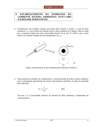 ______________________________________________ _______________________________________
J. Neves dos Santos DE1 29
5. ESTABELECIMENTO DA EXPRESSÃO DA
CORRENTE MÁXIMA ADMISSÍVEL NUM CABO
EM REGIME PERMANENTE
• Consideremos um condutor isolado, percorrido pela corrente I, sendo r1 o raio da alma
condutora e r2 o raio exterior da isolação sobre a alma condutora (ver figura). Sabe-se ainda
que o material isolante tem uma resistividade térmica de ρθ (em ºC m/W) e que o meio
exterior ao condutor isolado tem uma temperatura, θexterior .
θexterior
2r1
2r2
ρθ
L
I
Corte transversal
Figura: Características de um Condutor percorrido pela Corrente I.
• Numa porção de condutor, de comprimento L, ocorrem perdas de Joule na alma condutora,
com o consequente aquecimento da mesma. Esta potência calorífica, PJ pode ser calculada
pela expressão:
[ ]2
J 2
1
L
P I W
r
= ρ
π
Em que ρ é a resistividade eléctrica do material da alma condutora, à temperatura de
funcionamento.
 
