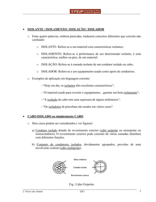 ______________________________________________ _______________________________________
J. Neves dos Santos DE1 3
• ISOLANTE / ISOLAMENTO / ISOLAÇÃO / ISOLADOR
o Estas quatro palavras, embora parecidas, traduzem conceitos diferentes que convém não
confundir:
o ISOLANTE: Refere-se a um material com características isolantes;
o ISOLAMENTO: Refere-se à performance de um determinado isolante; é uma
característica, melhor ou pior, de um material;
o ISOLAÇÃO: Refere-se à camada isolante de um condutor isolado ou cabo;
o ISOLADOR: Refere-se a um equipamento usado como apoio de condutores.
o Exemplos de aplicação em linguagem corrente:
- “Hoje em dia, os isolantes têm excelentes características”;
- “O material usado para revestir o equipamento…garante um bom isolamento”;
- “A isolação do cabo tem uma espessura de alguns milímetros”;
- “Os isoladores de porcelana são usados em vários casos”.
• CABO ISOLADO ou simplesmente CABO
o Dois casos podem ser considerados ( ver figuras):
a) Condutor isolado dotado de revestimento exterior (cabo unipolar ou monopolar ou
monocondutor); O revestimento exterior pode consistir de várias camadas (baínhas)
com diferentes funções.
b) Conjunto de condutores isolados, devidamente agrupados, providos de uma
envolvente comum (cabo multipolar).
Fig.: Cabo Unipolar.
 