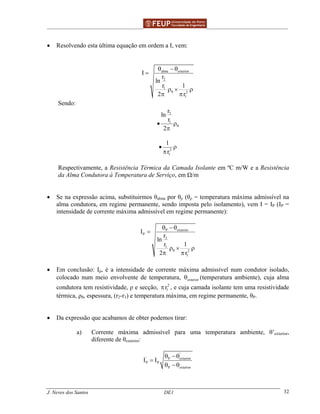 ______________________________________________ _______________________________________
J. Neves dos Santos DE1 32
• Resolvendo esta última equação em ordem a I, vem:
alma exterior
2
1
2
1
I
r
ln
1r
2 r
θ
θ − θ
=
ρ × ρ
π π
Sendo:
2
1
r
ln
r
2
θ• ρ
π
2
1
1
r
• ρ
π
Respectivamente, a Resistência Térmica da Camada Isolante em ºC m/W e a Resistência
da Alma Condutora à Temperatura de Serviço, em Ω/m
• Se na expressão acima, substituirmos θalma por θρ (θρ = temperatura máxima admissível na
alma condutora, em regime permanente, sendo imposta pelo isolamento), vem I = IP (IP =
intensidade de corrente máxima admissível em regime permanente):
P exterior
P
2
1
2
1
I
r
ln
1r
2 r
θ
θ − θ
=
ρ × ρ
π π
• Em conclusão: Ip, é a intensidade de corrente máxima admissível num condutor isolado,
colocado num meio envolvente de temperatura, exteriorθ (temperatura ambiente), cuja alma
condutora tem resistividade, ρ e secção, 2
1rπ , e cuja camada isolante tem uma resistividade
térmica, ρθ, espessura, (r2-r1) e temperatura máxima, em regime permanente, θP.
• Da expressão que acabamos de obter podemos tirar:
a) Corrente máxima admissível para uma temperatura ambiente, θ’exterior,
diferente de θexterior:
'
' P exterior
P P
P exterior
I I
θ − θ
=
θ − θ
 