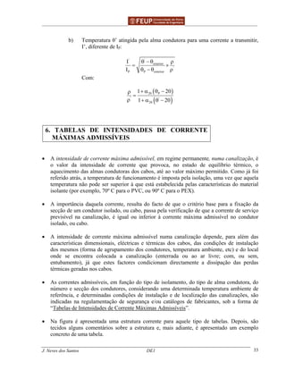 ______________________________________________ _______________________________________
J. Neves dos Santos DE1 33
b) Temperatura θ’ atingida pela alma condutora para uma corrente a transmitir,
I’, diferente de IP:
''
exterior
'
P P exterior
I
I
θ − θ ρ
= ×
θ − θ ρ
Com:
( )
( )
20 P
' '
20
1 20
1 20
+ α θ −ρ
=
ρ + α θ −
6. TABELAS DE INTENSIDADES DE CORRENTE
MÁXIMAS ADMISSÍVEIS
• A intensidade de corrente máxima admissível, em regime permanente, numa canalização, é
o valor da intensidade de corrente que provoca, no estado de equilíbrio térmico, o
aquecimento das almas condutoras dos cabos, até ao valor máximo permitido. Como já foi
referido atrás, a temperatura de funcionamento é imposta pela isolação, uma vez que aquela
temperatura não pode ser superior à que está estabelecida pelas características do material
isolante (por exemplo, 70º C para o PVC, ou 90º C para o PEX).
• A importância daquela corrente, resulta do facto de que o critério base para a fixação da
secção de um condutor isolado, ou cabo, passa pela verificação de que a corrente de serviço
previsível na canalização, é igual ou inferior à corrente máxima admissível no condutor
isolado, ou cabo.
• A intensidade de corrente máxima admissível numa canalização depende, para além das
características dimensionais, eléctricas e térmicas dos cabos, das condições de instalação
dos mesmos (forma de agrupamento dos condutores, temperatura ambiente, etc) e do local
onde se encontra colocada a canalização (enterrada ou ao ar livre; com, ou sem,
entubamento), já que estes factores condicionam directamente a dissipação das perdas
térmicas geradas nos cabos.
• As correntes admissíveis, em função do tipo de isolamento, do tipo de alma condutora, do
número e secção dos condutores, considerando uma determinada temperatura ambiente de
referência, e determinadas condições de instalação e de localização das canalizações, são
indicadas na regulamentação de segurança e/ou catálogos de fabricantes, sob a forma de
“Tabelas de Intensidades de Corrente Máximas Admissíveis”.
• Na figura é apresentada uma estrutura corrente para aquele tipo de tabelas. Depois, são
tecidos alguns comentários sobre a estrutura e, mais adiante, é apresentado um exemplo
concreto de uma tabela.
 