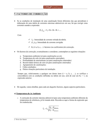 ______________________________________________ _______________________________________
J. Neves dos Santos DE1 37
7. FACTORES DE CORRECÇÃO
• Se as condições de instalação de uma canalização forem diferentes das que presidiram à
elaboração de uma tabela de correntes máximas admissíveis em uso, há que corrigir estas
correntes usando a expressão:
( ) a b c
Z Zreal
I I K K K .....= × × × ×
Com
ZI : Intensidade de corrente retirada da tabela.
( ZI )real: Intensidade de corrente corrigida.
Ki (i=a, b, c,…): factores (ou coeficientes) de correcção.
• Os factores de correcção, eventualmente a considerar, contemplam as seguintes situações:
a. Temperatura ambiente (só para canalizações ao ar);
b. Temperatura do solo (só para canalizações enterradas);
c. Profundidade de enterramento (só para canalizações enterradas)
d. Resistividade térmica do solo (só para canalizações enterradas)
e. Agrupamento de canalizações;
f. Cabos entubados;
g. Outras situações particulares de instalação.
Sempre que, relativamente a qualquer um destes itens (i = a, b, c, …), se verificar a
concordância com as condições definidas na tabela em uso, será de usar um Ki = 1, na
expressão anterior.
• De seguida, vamos detalhar, para cada um daqueles factores, alguns aspectos particulares.
a) Temperatura do Ar Ambiente
o A correcção da corrente máxima admissível para uma temperatura ambiente diferente da
temperatura de referência, já foi tratada atrás. Recorda-se aqui a forma da expressão que
foi estabelecida:
'
' P ambiente
P P
P referencia
I I
θ − θ
=
θ − θ
 