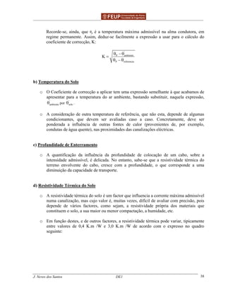 ______________________________________________ _______________________________________
J. Neves dos Santos DE1 38
Recorde-se, ainda, que θρ é a temperatura máxima admissível na alma condutora, em
regime permanente. Assim, deduz-se facilmente a expressão a usar para o cálculo do
coeficiente de correcção, K:
'
P ambiente
P referencia
K
θ − θ
=
θ − θ
b) Temperatura do Solo
o O Coeficiente de correcção a aplicar tem uma expressão semelhante à que acabamos de
apresentar para a temperatura do ar ambiente, bastando substituir, naquela expressão,
'
ambienteθ por
'
soloθ .
o A consideração de outra temperatura de referência, que não esta, depende de algumas
condicionantes, que devem ser avaliadas caso a caso. Concretamente, deve ser
ponderada a influência de outras fontes de calor (provenientes de, por exemplo,
condutas de água quente), nas proximidades das canalizações eléctricas.
c) Profundidade de Enterramento
o A quantificação da influência da profundidade de colocação de um cabo, sobre a
intensidade admissível, é delicada. No entanto, sabe-se que a resistividade térmica do
terreno envolvente do cabo, cresce com a profundidade, o que corresponde a uma
diminuição da capacidade de transporte.
d) Resistividade Térmica do Solo
o A resistividade térmica do solo é um factor que influencia a corrente máxima admissível
numa canalização, mas cujo valor é, muitas vezes, difícil de avaliar com precisão, pois
depende de vários factores, como sejam, a resistividade própria dos materiais que
constituem o solo, a sua maior ou menor compactação, a humidade, etc.
o Em função destes, e de outros factores, a resistividade térmica pode variar, tipicamente
entre valores de 0,4 K.m /W e 3,0 K.m /W de acordo com o expresso no quadro
seguinte:
 