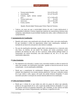 ______________________________________________ _______________________________________
J. Neves dos Santos DE1 39
• Terreno muito húmido:
• Areia húmida:
• Calcário, argila: terreno normal
seco:
• Terreno muito seco:
• Areia seca:
• Cinzas, escória:
0,4 a 0,5 K.m/W
0,5 a 0,7 K.m/W
0,7 a 1,0 K.m/W
1,5 K.m/W
2,0 a 2,5 K.m/W
3,0 K.m/W
Quadro: Resistividade Térmica para Vários Tipos de Terrenos.
o Todavia, em casos em que a resistividade térmica do solo é muito desfavorável, é
recomendável substituir o terreno original por materiais de características térmicas mais
vantajosas, especialmente na proximidade imediata dos cabos, onde a influência do solo
é preponderante.
e) Agrupamentos de Canalizações
o Quando, pelo menos, uma canalização está colocada, lado a lado, com outra canalização,
há que considerar o efeito do aquecimento mútuo entre canalizações, mediante a
inclusão de um factor de correcção de valor inferior à unidade.
o No caso de canalizações enterradas, aquele efeito seria desprezável se o intervalo entre
elas fosse, no mínimo, de um metro! No entanto, por razões económicas (custo
proibitivo da abertura da vala), tal não é possível, sendo prática habitual dispor as
canalizações em esteira horizontal, com uma distância de, até, 20 a 25 cm, entre
canalizações adjacentes.
f) Cabos Entubados
o Por imperativos de colocação, é, muitas vezes, necessário instalar os cabos no interior de
tubos: por exemplo, em canalizações enterradas - quando se trata da travessia de vias de
comunicação - ou em canalizações embebidas.
o Desde que o comprimento do entubamento ultrapasse poucos metros, haverá uma
redução, não desprezável, da corrente máxima admissível, visto que o reduzido volume
de ar que rodeia o cabo, aquece sob acção das perdas térmicas dissipadas. É assim
necessário proceder à correcção da corrente máxima admissível na canalização.
g) Cabos em Espaços Fechados
o Desde que o volume de ar que rodeia um cabo (ou grupo de cabos) seja reduzido,
produz-se um aquecimento do ar, sob a acção das perdas térmicas dissipadas. É o caso
das galerias técnicas de pequenas dimensões, não ventiladas, ou das caleiras de betão
com tampa, que existem, frequentemente, nas fábricas, à superfície do solo.
 
