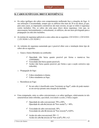 ______________________________________________ _______________________________________
J. Neves dos Santos DE1 40
8. CABOS IGNÍFUGOS: BREVE REFERÊNCIA
• Os cabos ignífugos são cabos com comportamento melhorado face a situações de fogo. A
sua utilização é recomendada, sempre que os edifícios têm mais de 28 m de altura, já que,
para estes casos, as imposições construtivas são mais severas, no que se refere à segurança
contra incêndios. Ora, os cabos são uma peça chave dessa segurança, visto que, ao
atravessarem, horizontalmente e verticalmente, os edifícios, são um meio privilegiado para a
propagação (ou não) dos incêndios.
• As normas de segurança aplicáveis a estes cabos são as seguintes: CEI 61034-1, CEI 61034-
2, EN 50268-1 e EN 50268-2.
• As vertentes de segurança aumentada que é possível obter com a instalação deste tipo de
cabos são as seguintes:
o Gases e fumos libertados na combustão:
Opacidade (tão baixa quanto possível por forma a manter-se boa
visibilidade);
Toxicidade (tão baixa quanto possível);
Acidez (tão baixa quanto possível, por forma a que a acção corrosiva seja
reduzida);
o Propagação do fogo:
Cabos retardantes à chama;
Cabos retardantes ao fogo;
o Resistência ao Fogo:
Se um cabo é classificado como “resistente ao fogo”, então ele pode manter-
se em serviço perante uma situação de incêndio.
• Uma comparação, entre os cabos convencionais e os cabos ignífugos, relativamente às três
características antes referidas, opacidade, toxicidade e acidez, é feita a seguir:
Opacidade de cabo convencional, 70% a 80%.
Opacidade de cabo ls (iniciais de “low smoke”), < 40%.
Toxicidade de cabo convencional, 30%.
Toxicidade de cabo lt (iniciais de “low toxicity”), 0,05%.
Acidez de cabo convencional, PH < 2.
Acidez de cabo la (iniciais de “low acid”), PH ≥ 4,3.
 