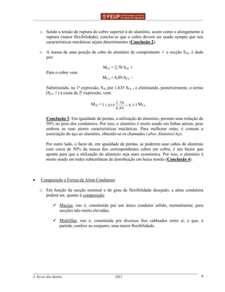 ______________________________________________ _______________________________________
J. Neves dos Santos DE1 8
o Sendo a tensão de ruptura do cobre superior à do alumínio, assim como o alongamento à
ruptura (maior flexibilidade), conclui-se que o cobre deverá ser usado sempre que tais
características mecânicas sejam determinantes (Conclusão 2).
o A massa de uma porção de cabo de alumínio de comprimento e secção SAl, é dada
por:
MAl = 2,70 SAl
Para o cobre vem:
MCu = 8,89 SCu
Substituindo, na 1ª expressão, SAl por 1,635 SCu , e eliminando, posteriormente, o termo
(SCu ) à custa da 2ª expressão, vem:
MAl = ( 2, 70
1, 635 0, 5
8,89
= ) MCu
Conclusão 3: Em igualdade de perdas, a utilização do alumínio, permite uma redução de
50% no peso dos condutores. Por isso, o alumínio é muito usado em linhas aéreas, pese
embora as suas piores características mecânicas. Para melhorar estas, é comum a
associação do aço ao alumínio, obtendo-se os chamados cabos Alumínio/Aço.
Por outro lado, o facto de, em igualdade de perdas, se poderem usar cabos de alumínio
com cerca de 50% da massa dos correspondentes cabos em cobre, é um factor que
aponta para que a utilização do alumínio seja mais económica. Por isso, o alumínio é
muito usado em redes subterrâneas de distribuição em baixa tensão (Conclusão 4).
• Composição e Forma da Alma Condutora:
o Em função da secção nominal e do grau de flexibilidade desejado, a alma condutora
poderá ser, quanto à composição:
Maciça, isto é, constituída por um único condutor sólido, normalmente, para
secções não muito elevadas;
Multifilar, isto é, constituída por diversos fios cableados entre si, o que, à
partida, confere ao conjunto, uma maior flexibilidade;
 