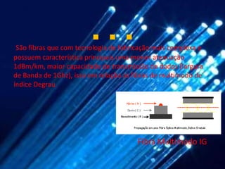 …
 São fibras que com tecnologia de fabricação mais complexa e
possuem característica principais uma menor atenuação
1dBm/km, maior capacidade de transmissão de dados (largura
de Banda de 1Ghz), isso em relação as fibras de multimodo de
índice Degrau.




                                       Fibra Multimodo IG
 