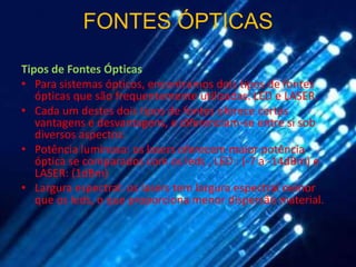 FONTES ÓPTICAS

Tipos de Fontes Ópticas
• Para sistemas ópticos, encontramos dois tipos de fontes
   ópticas que são frequentemente utilizadas: LED e LASER.
• Cada um destes dois tipos de fontes oferece certas
   vantagens e desvantagens, e diferenciam-se entre si sob
   diversos aspectos:
• Potência luminosa: os lasers oferecem maior potência
   óptica se comparados com os leds , LED : (-7 a -14dBm) e
   LASER: (1dBm)
• Largura espectral: os lasers tem largura espectral menor
   que os leds, o que proporciona menor dispersão material.
 