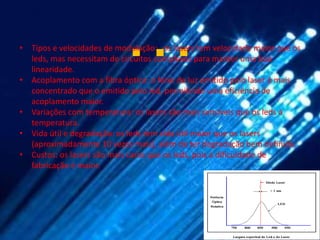 …
• Tipos e velocidades de modulação: os lasers tem velocidade maior que os
  leds, mas necessitam de circuitos complexos para manter uma boa
  linearidade.
• Acoplamento com a fibra óptica: o feixe de luz emitido pelo laser é mais
  concentrado que o emitido pelo led, permitindo uma eficiência de
  acoplamento maior.
• Variações com temperatura: os lasers são mais sensíveis que os leds à
  temperatura.
• Vida útil e degradação: os leds tem vida útil maior que os lasers
  (aproximadamente 10 vezes mais), além de ter degradação bem definida.
• Custos: os lasers são mais caros que os leds, pois a dificuldade de
  fabricação é maior.
 