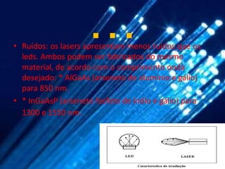 …
• Ruídos: os lasers apresentam menos ruídos que os
  leds. Ambos podem ser fabricados do mesmo
  material, de acordo com o comprimento onda
  desejado: * AlGaAs (arseneto de alumínio e gálio)
  para 850 nm.
• * InGaAsP (arseneto fosfeto de índio e gálio) para
  1300 e 1550 nm.
 