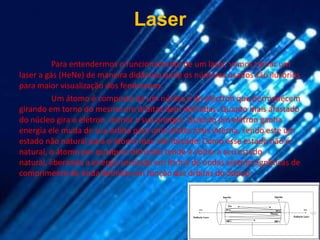 Laser

          Para entendermos o funcionamento de um laser, vamos tomar um
laser a gás (HeNe) de maneira didáctica onde os números usados são ilusórios
para maior visualização dos fenómenos.
          Um átomo é composto de um núcleo e de eléctron que permanecem
girando em torno do mesmo em órbitas bem definidas. Quanto mais afastado
do núcleo gira o elétron, menor a sua energia. Quando um elétron ganha
energia ele muda de sua órbita para uma órbita mais interna, sendo este um
estado não natural para o átomo mas sim forçado. Como esse estado não é
natural, o átomo por qualquer distúrbio tende a voltar a seu estado
natural, liberando a energia recebida em forma de ondas eletromagnéticas de
comprimento de onda definido em função das órbitas do átomo.
 