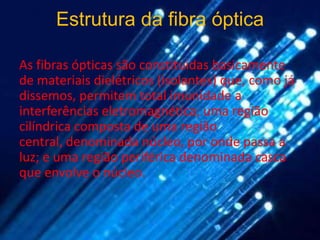 Estrutura da fibra óptica

As fibras ópticas são constituídas basicamente
de materiais dielétricos (isolantes) que, como já
dissemos, permitem total imunidade a
interferências eletromagnética; uma região
cilíndrica composta de uma região
central, denominada núcleo, por onde passa a
luz; e uma região periférica denominada casca
que envolve o núcleo.
 
