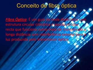 Conceito de fibra óptica

Fibra Óptica: É um guia de onda dieléctrico com
estrutura circular cilíndrica e sessão circular
recta que funciona como meio de transmissão a
longa distância sem interferência externa para a
luz produzida pelo transmissor óptico
 