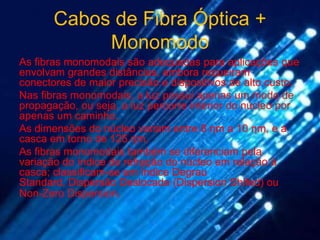 Cabos de Fibra Óptica +
            Monomodo
As fibras monomodais são adequadas para aplicações que
envolvam grandes distâncias, embora requeiram
conectores de maior precisão e dispositivos de alto custo.
Nas fibras monomodais, a luz possui apenas um modo de
propagação, ou seja, a luz percorre interior do núcleo por
apenas um caminho.
As dimensões do núcleo variam entre 8 ηm a 10 ηm, e a
casca em torno de 125 ηm.
As fibras monomodais também se diferenciam pela
variação do índice de refração do núcleo em relação à
casca; classificam-se em Índice Degrau
Standard, Dispersão Deslocada (Dispersion Shifed) ou
Non-Zero Dispersion.
 