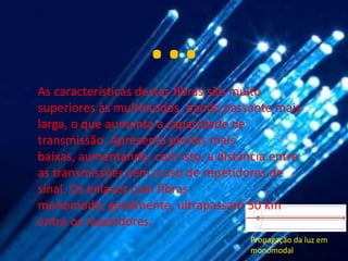 …
As características destas fibras são muito
superiores às multimodos, banda passante mais
larga, o que aumenta a capacidade de
transmissão. Apresenta perdas mais
baixas, aumentando, com isto, a distância entre
as transmissões sem o uso de repetidores de
sinal. Os enlaces com fibras
monomodo, geralmente, ultrapassam 50 km
entre os repetidores.
                                      Propagação da luz em
                                      monomodal
 