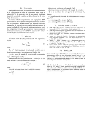 5


                      IV.    CONCLUSÕES                                   I é a corrente máxima no cabo-guarda (Aef)
   O sistema desenvolvido facilita a tarefa de dimensionamen-             t é o tempo (em s, normalmente o de atuação da proteção)
to de cabos-guarda de linhas de transmissão, assim como de                 R0 é a resistência do cabo-guarda à temperatura θ 0
cabos OPGW, do ponto de vista de correntes à freqüência             (Ω/km)
industrial, permitindo a análise de várias alternativas de insta-      α é o coeficiente de elevação de resistência com a tempera-
lação dos mesmos.                                                   tura (oC–1)
   O sistema trabalha conjuntamente com o programa ATP,                ω é o peso específico do cabo (kgf/km)
gerenciando os dados para a montagem de arquivos e obten-              c é o calor específico do cabo (J/oC/kgf)
ção de resultados, proporcionando um ambiente favorável
para análise de alternativas, como melhoria do aterramento de                        VI.     REFERÊNCIAS BIBLIOGRÁFICAS
torres, instalação de cabos-guarda adicionais ou outras medi-       [1]    NBR 13981 Cabos pára-raios com fibras ópticas para linhas aéreas de
das mitigatórias. Foi ainda apresentado um exemplo de estudo               transmissão (OPGW) - Curto-circuito - Método de ensaio, 1997.
de dimensionamento de cabos OPGW, em condições críticas             [2]    NBR 8449 Dimensionamento de cabos pára-raios para linhas aéreas de
                                                                           transmissão de energia elétrica, 1984.
de solicitações de correntes de curto-circuito.                     [3]    Leuven EMTP Center, ATP: Alternative Transients Program Rule Book.
                                                                           Leuven, K.U, 1987.
                        V.    APÊNCICE                              [4]    Madge, R.C.; Barrett, S.; Grad, H.;. “Performance of optical ground
                                                                           wires during fault current tests,” IEEE Trans. Power Delivery, v. 4, n. 3,
  A corrente limite do cabo-guarda é dada pela expressão a                 p. 1552-1559, July. 1989.
seguir:                                                             [5]    Madge, R.C.; Barrett, S.; Maurice, C.G.;. “Considerations for fault cur-
                                                                           rent testing of optical ground wire,” IEEE Trans. Power Delivery, v. 7,
                                     Tcc                                   n. 4, p. 1786 - 1792, Oct. 1992.
                         I adm =                             (1)    [6]    Popovic, L.M.;. “Pratical method for evaluating ground fault current
                                    t prot
                                                                           distribution in station, towers and ground wire,” IEEE Trans. Power De-
onde:                                                                      livery, v. 13, n. 1, p. 123 - 128, Jan. 1998.

  Tcc = tI 2 é a taxa de curto-circuito, dada em kA2s, para e-
                                                                                                VII.    BIOGRAFIA
levação da temperatura (normalmente de 50 a 180 oC)
   t prot é o tempo de atuação da proteção dado em segundos,        Carlos Eduardo de que o Morais Pereira nasceu em 1971, Brasil. Formou-
                                                                    se em engenharia elétrica em 1996, obteve o grau de mestre em 1999 e o de
cujos valores típicos são 0,5 e 1 s.                                doutor em 2003, todos na Escola da de Politécnica da Universidade o São
  A temperatura no cabo-guarda devido à circulação da cor-          Paulo EPUSP. Atualmente é professor doutor na EPUSP atuando na área de
                                                                    sistemas de potência e transitórios eletromagnéticos.
rente de curto é calculada usando-se a equação 2,
                                     2
                                 e kI t − 1
                        θ = θ0                               (2)
                                    α                               Luiz Cera Zanetta Jr. nasceu em 1951, Brasil. Formou-se em engenharia
                                                                    elétrica em 1974, obteve o grau de mestre em 1984 e o de doutor em 1989,
onde:                                                               todos na Escola da de Politécnica da Universidade o São Paulo EPUSP. Atu-
  θ , θ 0 são as temperaturas atual e inicial do condutor           almente é professor titular na EPUSP atuando na área de dinâmica de sistemas de
                                                                    potência e transitórios eletromagnéticos.
        R0α
   k=
        ωc
 