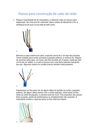 Passos para construção de cabo de rede:
1. Pegue a quantidade de fio necessária, e adicione mais um pouco para
   segurança. Se uma luva for colocada, faça-o antes de descarnar o fio, e
   certifique-se de que a luva está do lado certo.




   2.

   Remova a capa externa do cabo, expondo cerca de 3 cm dos fios torcidos.
   Tome cuidado para cortar somente a jaqueta externa, e nenhum fio. Depois
   de remover esta capa, vai haver oito fios torcidos em 4 pares. Cada par tem
   um fio de cor sólido, e o outro é branco com uma listra colorida marcando
   seu par. Algumas vezes um cordão branco também está presente.




   3.

   Inspeccione os fios para ver se algum deles foi partido ao cortar a jaqueta
   externa. Se algum deles estiver com o cobre exposto, corte todos os fios
   rente ao corte da jaqueta, e comece tudo de novo. Fios expostos vão causar
   linha cruzada, perda de performance ou simplesmente não conectar. É
   importante manter a capa de todos os fios internos intacta.




   4.
 