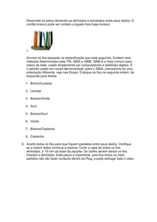 Desenrole os pares deixando-os alinhados e achatados entre seus dedos. O
   cordão branco pode ser cortado e jogado fora (veja Avisos).




   5.

   Arrume os fios baseado na especificação que está seguindo. Existem dois
   métodos determinados pela TIA, 586A e 586B. 586B é o mais comum para
   cabos de rede, usado amplamente por computadores e telefones digitais. É
   o padrão usado em nossa demonstração (para o 586A, precisamos de uma
   ordenação diferente, veja nas Dicas). Coloque os fios na seguinte ordem, da
   esquerda para direita:

  1. Branco/Laranja

  2. Laranja

  3. Branco/Verde

  4. Azul

  5. Branco/Azul

  6. Verde

  7. Branco/Castanho

  8. Castanho

6. Acerte todos os fios para que fiquem paralelos entre seus dedos. Verifique
   se a ordem deles continua a mesma. Corte a capa de todos os fios
   alinhados, a 19 mm da base da jaqueta. Os cortes devem deixar os fios
   intactos e alinhados. Este passo é importante, pois fios tortos ou meio
   partidos não vão fazer contacto dentro do Plug, e pode estragar todo o cabo.
 