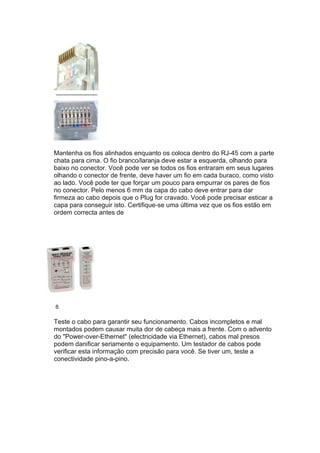 Mantenha os fios alinhados enquanto os coloca dentro do RJ-45 com a parte
chata para cima. O fio branco/laranja deve estar a esquerda, olhando para
baixo no conector. Você pode ver se todos os fios entraram em seus lugares
olhando o conector de frente, deve haver um fio em cada buraco, como visto
ao lado. Você pode ter que forçar um pouco para empurrar os pares de fios
no conector. Pelo menos 6 mm da capa do cabo deve entrar para dar
firmeza ao cabo depois que o Plug for cravado. Você pode precisar esticar a
capa para conseguir isto. Certifique-se uma última vez que os fios estão em
ordem correcta antes de




8.

Teste o cabo para garantir seu funcionamento. Cabos incompletos e mal
montados podem causar muita dor de cabeça mais a frente. Com o advento
do "Power-over-Ethernet" (electricidade via Ethernet), cabos mal presos
podem danificar seriamente o equipamento. Um testador de cabos pode
verificar esta informação com precisão para você. Se tiver um, teste a
conectividade pino-a-pino.
 
