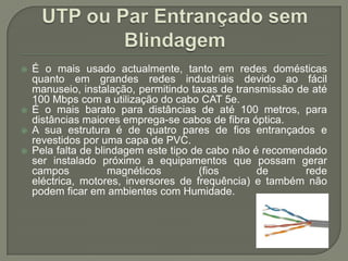UTP ou Par Entrançado sem BlindagemÉ o mais usado actualmente, tanto em redes domésticas quanto em grandes redes industriais devido ao fácil manuseio, instalação, permitindo taxas de transmissão de até 100 Mbps com a utilização do cabo CAT 5e.É o mais barato para distâncias de até 100 metros, para distâncias maiores emprega-se cabos de fibra óptica. A sua estrutura é de quatro pares de fios entrançados e revestidos por uma capa de PVC. Pela falta de blindagem este tipo de cabo não é recomendado ser instalado próximo a equipamentos que possam gerar campos magnéticos (fios de rede eléctrica, motores, inversores de frequência) e também não podem ficar em ambientes com Humidade.