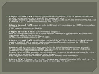 Categoria do cabo 4 (CAT4): É um cabo par entrançado não blindado (UTP) que pode ser utilizado para transmitir dados a uma frequência de até 20 MHz e dados a 20 Mbps. 	Foi usado em redes que podiam actuar com taxas de transmissão de até 20Mbps como tokenring, 10BASET e 100BASET4. (CAT4 não é mais recomendado pela TIA/EIA). Categoria do cabo 5 (CAT5): usado em redes fast Ethernet em frequências de até 100 MHz com uma taxa de 100 Mbps.	(CAT5 não é recomendado pela TIA/EIA). Categoria do cabo 5e (CAT5e): é uma melhoria da categoria 5. 	Pode ser usado para frequências até 125 MHz em redes 1000BASE-T gigabit Ethernet. Foi criada com a nova revisão da norma EIA/TIA-568-B.	(CAT5e é recomendado pela norma EIA/TIA-568-B). Categoria do cabo 6 (CAT6): definido pela norma ANSI EIA/TIA-568-B-2.1 possui bitola 24 AWG e banda passante de até 250 MHz e pode ser usado em redes gigabit Ethernet a velocidade de 1.000 Mbps.	(CAT6 é recomendado pela norma EIA/TIA-568-B). 	Categoria: CAT 6a: é uma melhoria dos cabos CAT6. O a de CAT6a significa augmented (ampliado). 	Os cabos dessa categoria suportam até 500 MHz e podem ter até 55 metros no caso de a rede ser de 10.000 Mbps, caso contrário podem ter até 100 metros. 	Para que os cabos CAT 6a sofressem menos interferências os pares de fios são separados uns dos outros, o que aumentou o seu tamanho e os tornou menos flexíveis. 	Essa categoria de cabos tem conectores específicos que ajudam a evitar interferências. Categoria 7 (CAT7): foi criado para permitir a criação de rede 10 gigabit Ethernet de 100m usa fio de cobre (apesar de actualmente esse tipo de rede estar a ser usado pela rede CAT6).