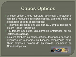 Cabos ÓpticosO cabo óptico é uma estrutura destinada a proteger e facilitar o manuseio das fibras ópticas. Existem 3 tipos de aplicações para os cabos ópticos:- Internas: aplicados em Backbones, Campus Backbone ou em Redes Horizontais;- Externas: em dutos, directamente enterrados ou em instalações aéreas.Existem também os cabos ópticos destinados apenas a execução de manobras ou ligações temporárias entre fibras ópticas e painéis de distribuição, chamados de Cordões Ópticos.