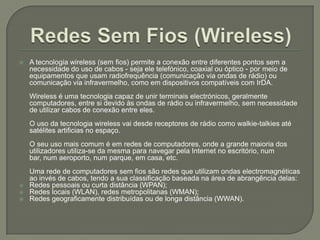 Redes Sem Fios (Wireless)A tecnologia wireless (sem fios) permite a conexão entre diferentes pontos sem a necessidade do uso de cabos - seja ele telefónico, coaxial ou óptico - por meio de equipamentos que usam radiofrequência (comunicação via ondas de rádio) ou comunicação via infravermelho, como em dispositivos compatíveis com IrDA.Wireless é uma tecnologia capaz de unir terminais electrónicos, geralmente computadores, entre si devido às ondas de rádio ou infravermelho, sem necessidade de utilizar cabos de conexão entre eles.O uso da tecnologia wireless vai desde receptores de rádio como walkie-talkies até satélites artificias no espaço.O seu uso mais comum é em redes de computadores, onde a grande maioria dos utilizadores utiliza-se da mesma para navegar pela Internet no escritório, num bar, num aeroporto, num parque, em casa, etc.Uma rede de computadores sem fios são redes que utilizam ondas electromagnéticas ao invés de cabos, tendo a sua classificação baseada na área de abrangência delas:Redes pessoais ou curta distância (WPAN);Redes locais (WLAN), redes metropolitanas (WMAN);Redes geograficamente distribuídas ou de longa distância (WWAN).