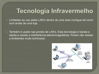 Tecnologia InfravermelhoLimitadas ao uso pelas LAN’s dentro de uma área contígua tal como num andar de uma loja. Também é usado nas pontes de LAN’s. Esta tecnologia é barata e rápida e resiste a interferência electromagnéticas. Porém não resiste a ambientes muito luminosos.
