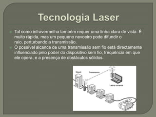 Tecnologia LaserTal como infravermelha também requer uma linha clara de vista. É muito rápida, mas um pequeno nevoeiro pode difundir o raio, perturbando a transmissão. O possível alcance de uma transmissão sem fio está directamente influenciado pelo poder do dispositivo sem fio, frequência em que ele opera, e a presença de obstáculos sólidos. 