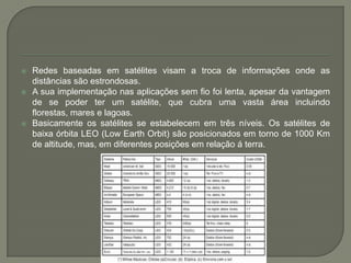 Redes baseadas em satélites visam a troca de informações onde as distâncias são estrondosas. A sua implementação nas aplicações sem fio foi lenta, apesar da vantagem de se poder ter um satélite, que cubra uma vasta área incluindo florestas, mares e lagoas.Basicamente os satélites se estabelecem em três níveis. Os satélites de baixa órbita LEO (LowEarthOrbit) são posicionados em torno de 1000 Km de altitude, mas, em diferentes posições em relação á terra.