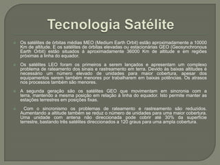 Tecnologia SatéliteOs satélites de órbitas médias MEO (MediumEarthOrbit) estão aproximadamente a 10000 Km de altitude. E os satélites de órbitas elevadas ou estacionárias GEO (GeosynchronousEarthOrbit) estão situados á aproximadamente 36000 Km de altitude e em regiões próximas a linha do equador.Os satélites LEO foram os primeiros a serem lançados e apresentam um complexo problema de rateamento dos sinais e rastreamento em terra. Devido às baixas altitudes é necessário um número elevado de unidades para maior cobertura, apesar dos equipamentos serem também menores por trabalharem em baixas potências. Os atrasos nos processos também são menores.A segunda geração são os satélites GEO que movimentam em sincronia com a terra, mantendo a mesma posição em relação à linha do equador. Isto permite manter as estações terrestres em posições fixas. Com o sincronismo os problemas de rateamento e rastreamento são reduzidos. Aumentando a altitude também se reduz o número de unidades para uma maior cobertura. Uma unidade com antena não direccionada pode cobrir até 30% da superfície terrestre, bastando três satélites direccionados a 120 graus para uma ampla cobertura.