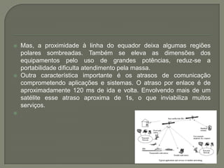 Mas, a proximidade à linha do equador deixa algumas regiões polares sombreadas. Também se eleva as dimensões dos equipamentos pelo uso de grandes potências, reduz-se a portabilidade dificulta atendimento pela massa. Outra característica importante é os atrasos de comunicação comprometendo aplicações e sistemas. O atraso por enlace é de aproximadamente 120 ms de ida e volta. Envolvendo mais de um satélite esse atraso aproxima de 1s, o que inviabiliza muitos serviços. 