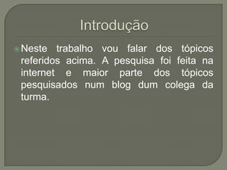 Introdução Neste trabalho vou falar dos tópicos referidos acima. A pesquisa foi feita na internet e maior parte dos tópicos pesquisados num blog dum colega da turma.