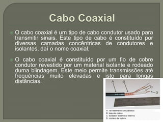 Cabo CoaxialO cabo coaxial é um tipo de cabo condutor usado para transmitir sinais. Este tipo de cabo é constituído por diversas camadas concêntricas de condutores e isolantes, daí o nome coaxial. O cabo coaxial é constituído por um fio de cobre condutor revestido por um material isolante e rodeado duma blindagem. Este meio permite transmissões até frequências muito elevadas e isto para longas distâncias.