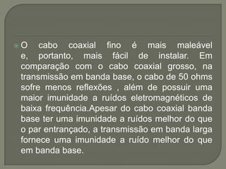 O cabo coaxial fino é mais maleável e, portanto, mais fácil de instalar. Em comparação com o cabo coaxial grosso, na transmissão em banda base, o cabo de 50 ohms sofre menos reflexões , além de possuir uma maior imunidade a ruídos eletromagnéticos de baixa frequência.Apesar do cabo coaxial banda base ter uma imunidade a ruídos melhor do que o par entrançado, a transmissão em banda larga fornece uma imunidade a ruído melhor do que em banda base.