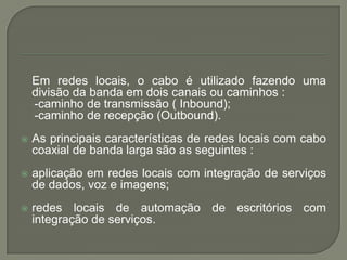 Em redes locais, o cabo é utilizado fazendo uma divisão da banda em dois canais ou caminhos :    -caminho de transmissão ( Inbound);   -caminho de recepção (Outbound).As principais características de redes locais com cabo coaxial de banda larga são as seguintes :aplicação em redes locais com integração de serviços de dados, voz e imagens;redes locais de automação de escritórios com integração de serviços.