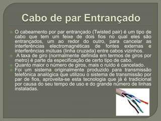 Cabo de par EntrançadoO cabeamento por par entrançado (Twistedpair) é um tipo de cabo que tem um feixe de dois fios no qual eles são entrançados, um ao redor do outro, para cancelar as interferências electromagnéticas de fontes externas e interferências mútuas (linha cruzada) entre cabos vizinhos. A taxa de giro (normalmente definida em termos de giros por metro) é parte da especificação de certo tipo de cabo. Quanto maior o número de giros, mais o ruído é cancelado. Foi um sistema originalmente produzido para transmissão telefónica analógica que utilizou o sistema de transmissão por par de fios, aproveita-se esta tecnologia que já é tradicional por causa do seu tempo de uso e do grande número de linhas instaladas.